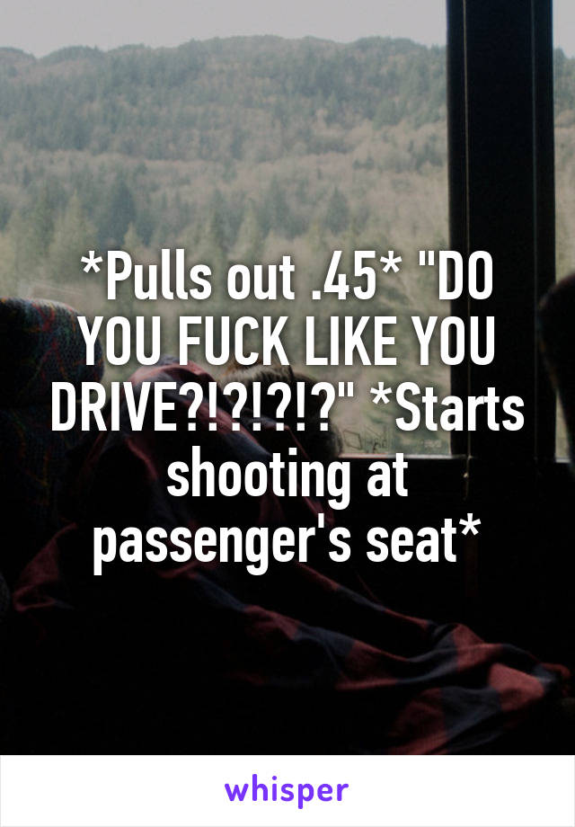 *Pulls out .45* "DO YOU FUCK LIKE YOU DRIVE?!?!?!?" *Starts shooting at passenger's seat*