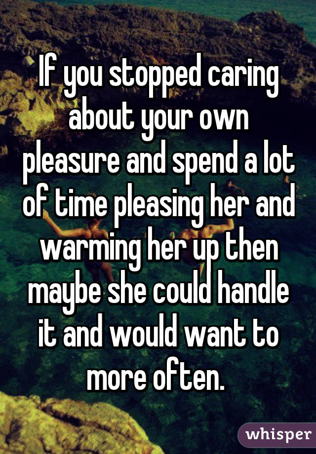 If you stopped caring about your own pleasure and spend a lot of time pleasing her and warming her up then maybe she could handle it and would want to more often. 