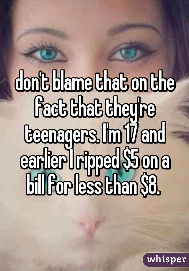 don't blame that on the fact that they're teenagers. I'm 17 and earlier I ripped $5 on a bill for less than $8. 