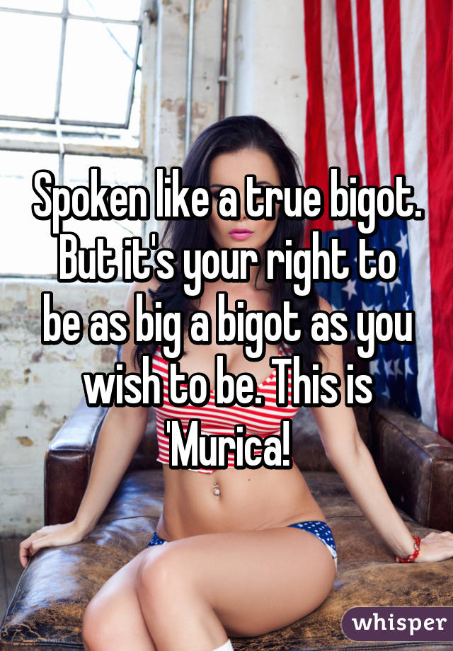 Spoken like a true bigot.
But it's your right to be as big a bigot as you wish to be. This is 'Murica!