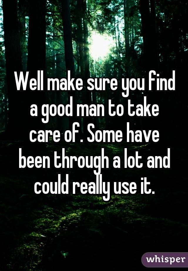 Well make sure you find a good man to take care of. Some have been through a lot and could really use it.