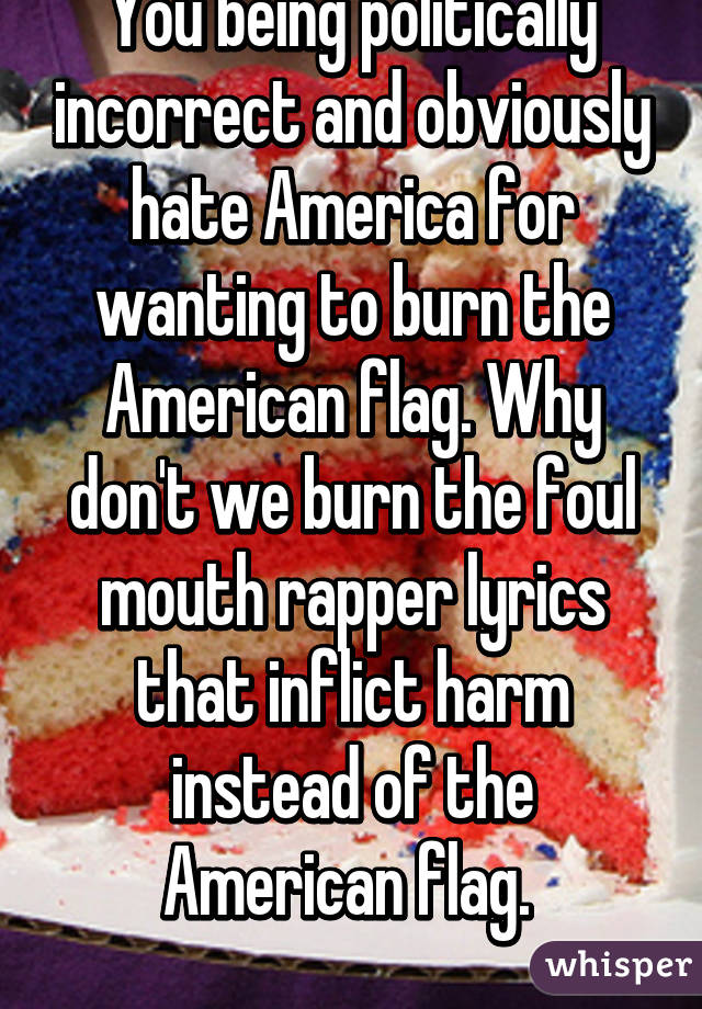 You being politically incorrect and obviously hate America for wanting to burn the American flag. Why don't we burn the foul mouth rapper lyrics that inflict harm instead of the American flag. 
 