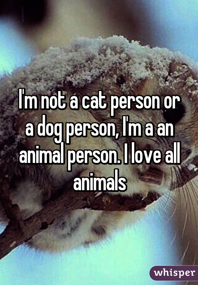 I'm not a cat person or a dog person, I'm a an animal person.