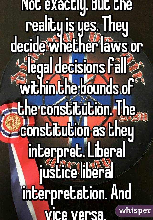 Not exactly. But the reality is yes. They decide whether laws or legal decisions fall within the bounds of the constitution. The constitution as they interpret. Liberal justice liberal interpretation. And vice versa. 