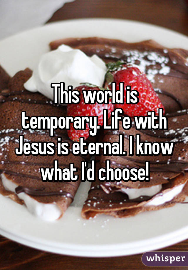 This world is temporary. Life with Jesus is eternal. I know what I'd choose!