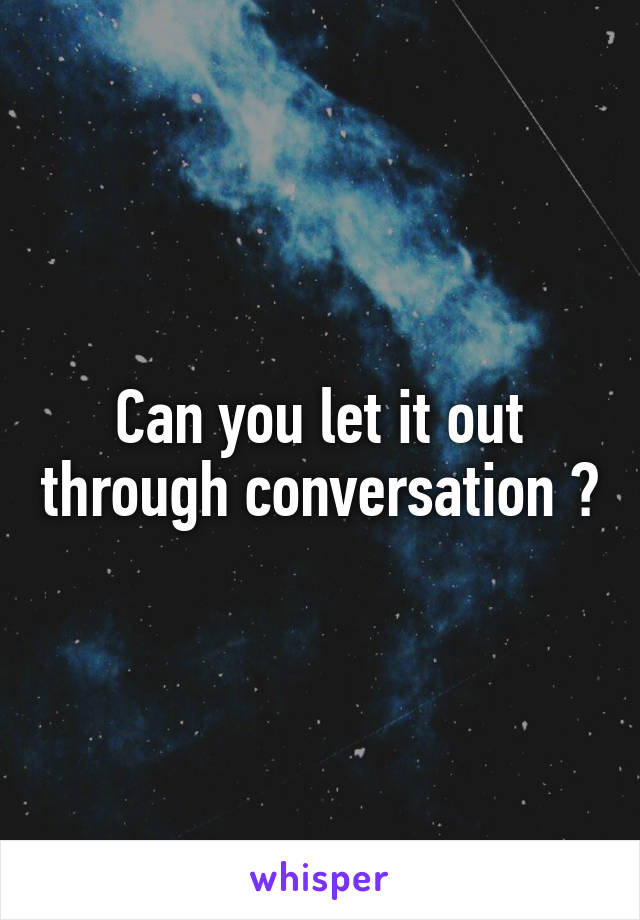 Can you let it out through conversation ?