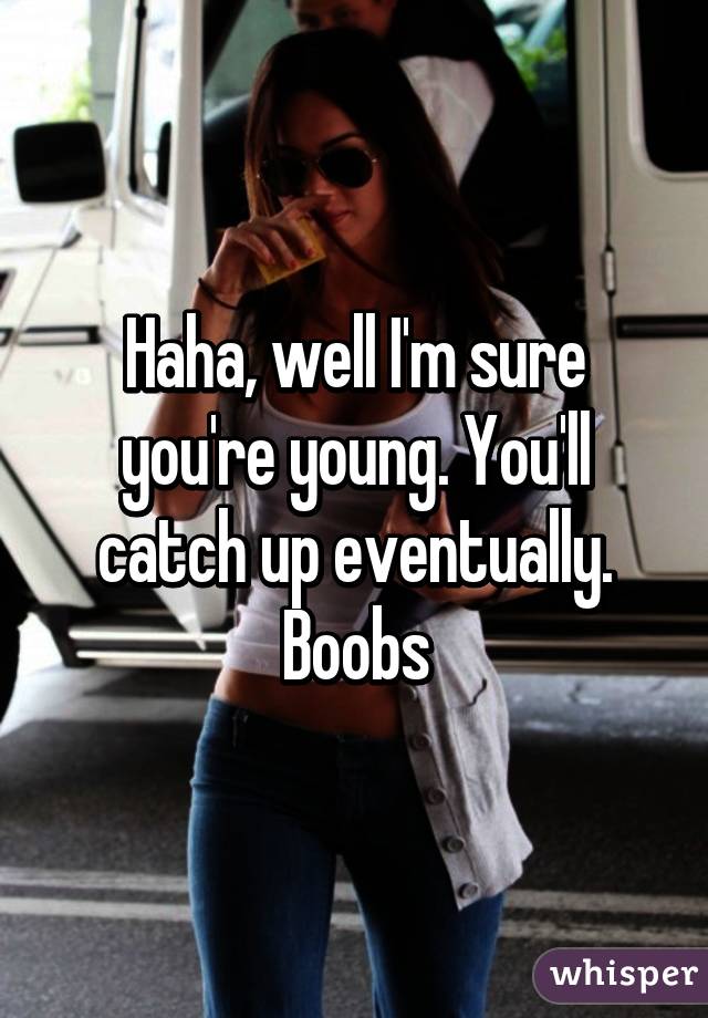 Haha, well I'm sure you're young. You'll catch up eventually. Boobs