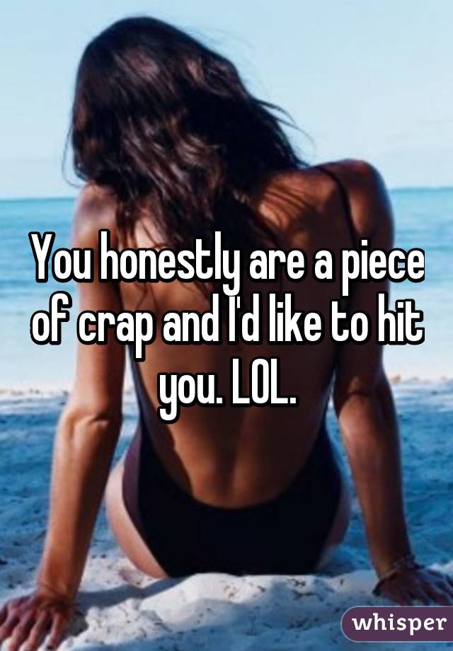 You honestly are a piece of crap and I'd like to hit you. LOL.