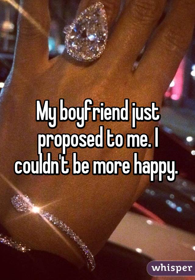 My boyfriend just proposed to me. I couldn't be more happy. 