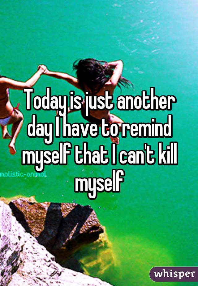 Today is just another day I have to remind myself that I can't kill myself