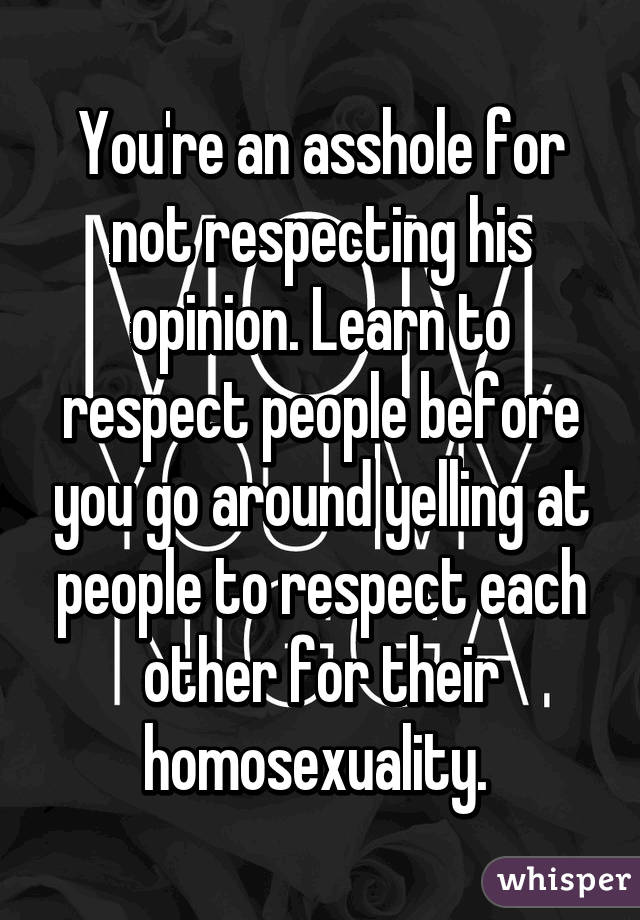 You're an asshole for not respecting his opinion. Learn to respect people before you go around yelling at people to respect each other for their homosexuality. 
