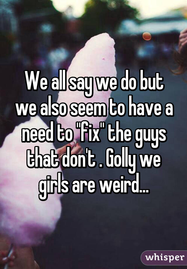 We all say we do but we also seem to have a need to "fix" the guys that don't . Golly we girls are weird...