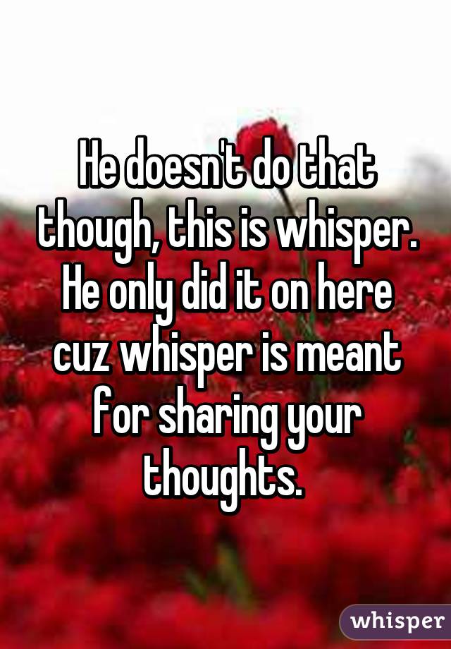 He doesn't do that though, this is whisper. He only did it on here cuz whisper is meant for sharing your thoughts. 