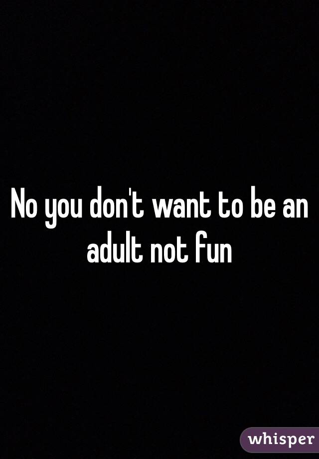 No you don't want to be an adult not fun