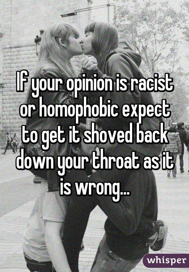 If your opinion is racist or homophobic expect to get it shoved back down your throat as it is wrong...