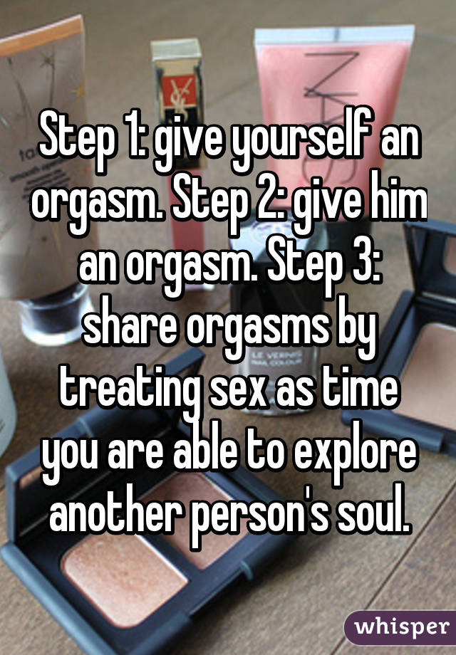 Step 1: give yourself an orgasm. Step 2: give him an orgasm. Step 3: share orgasms by treating sex as time you are able to explore another person's soul.
