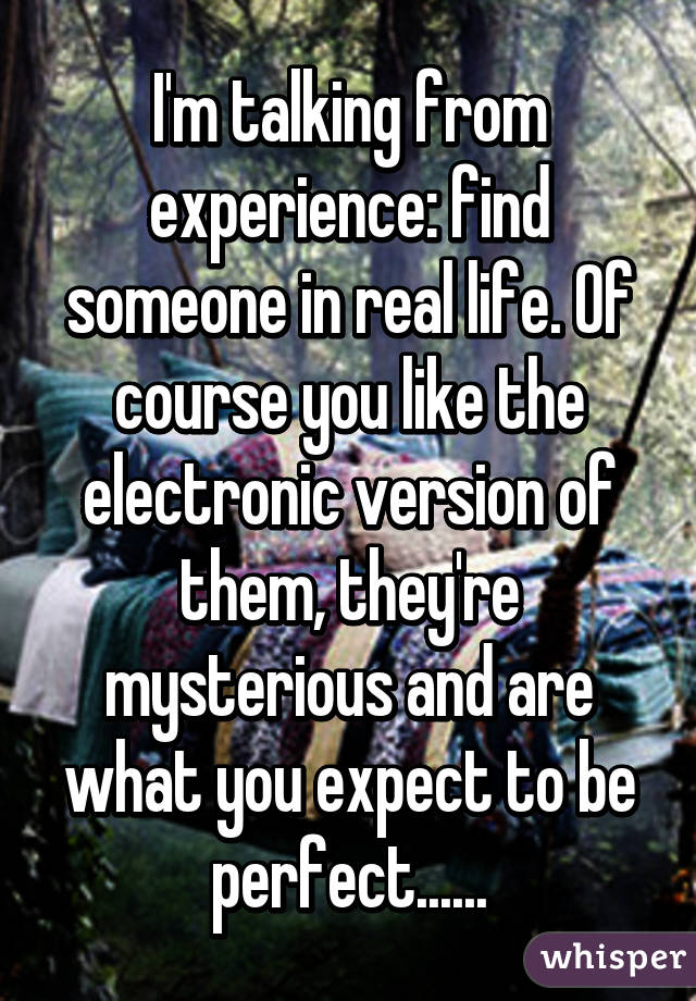I'm talking from experience: find someone in real life. Of course you like the electronic version of them, they're mysterious and are what you expect to be perfect......