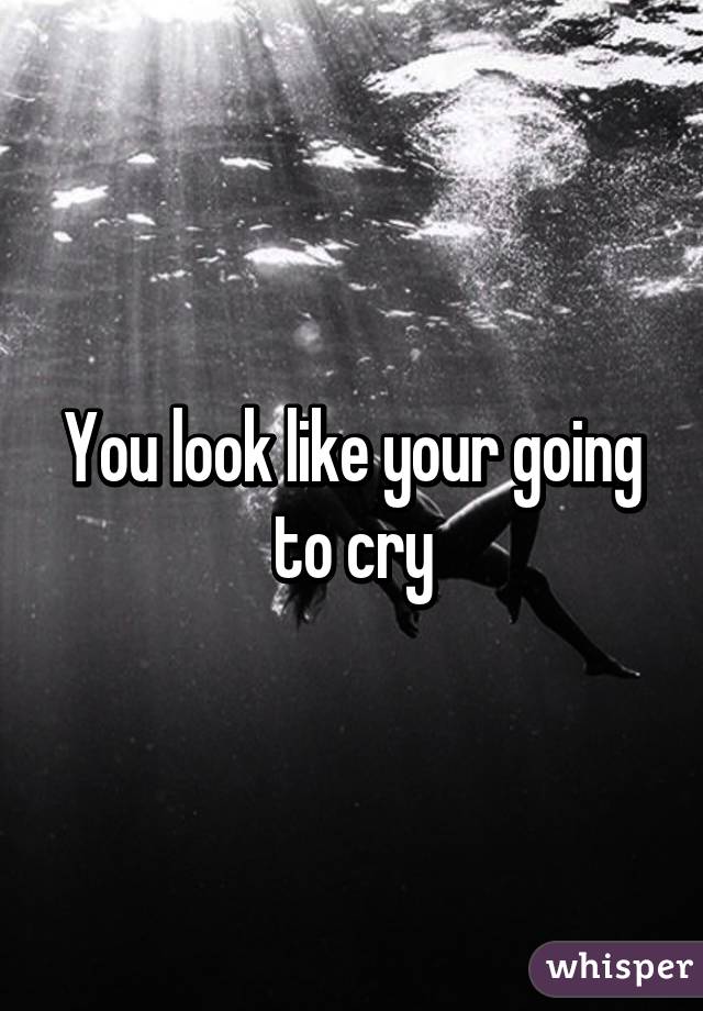 You look like your going to cry