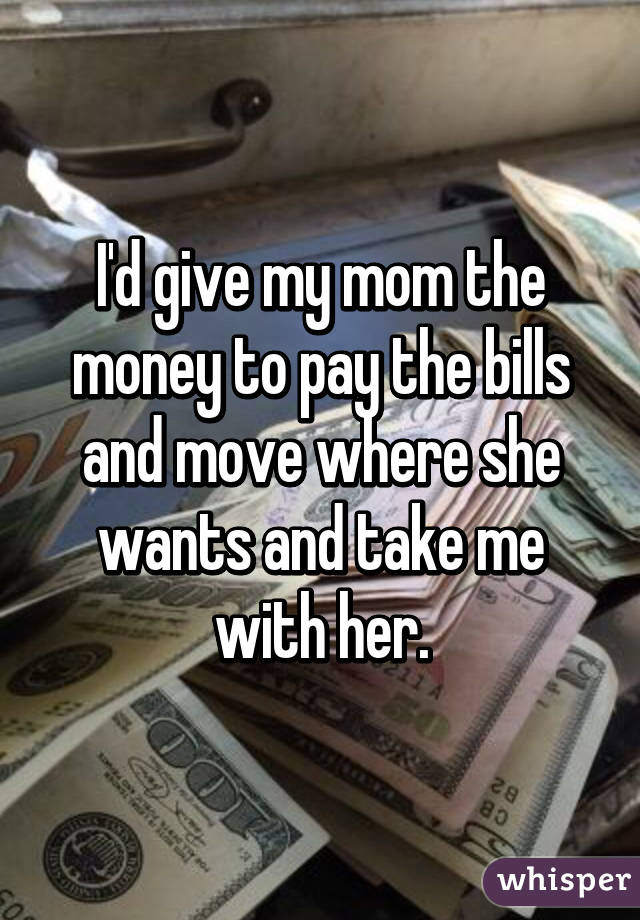 I'd give my mom the money to pay the bills and move where she wants and take me with her.