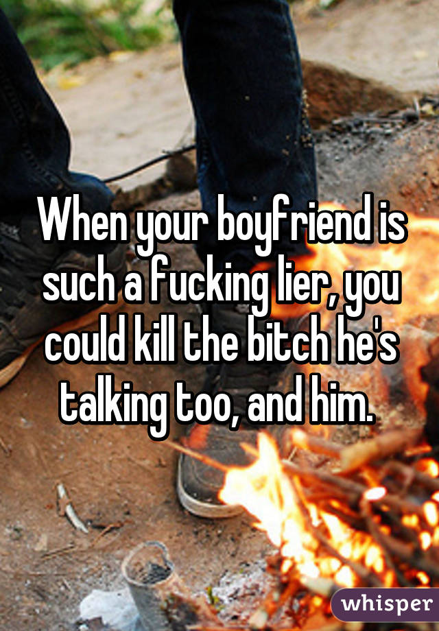 When your boyfriend is such a fucking lier, you could kill the bitch he's talking too, and him. 
