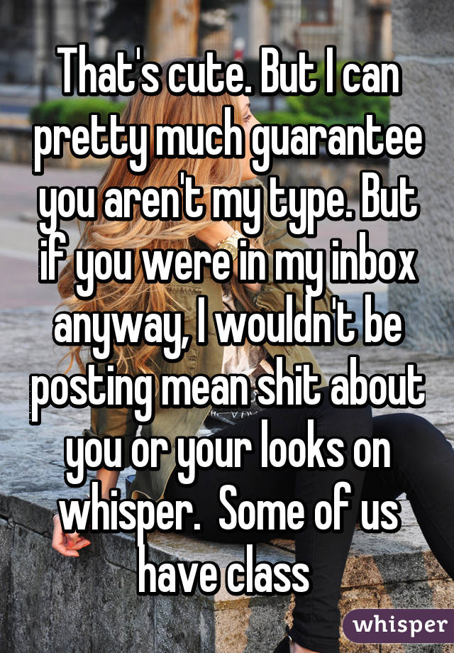 That's cute. But I can pretty much guarantee you aren't my type. But if you were in my inbox anyway, I wouldn't be posting mean shit about you or your looks on whisper.  Some of us have class 