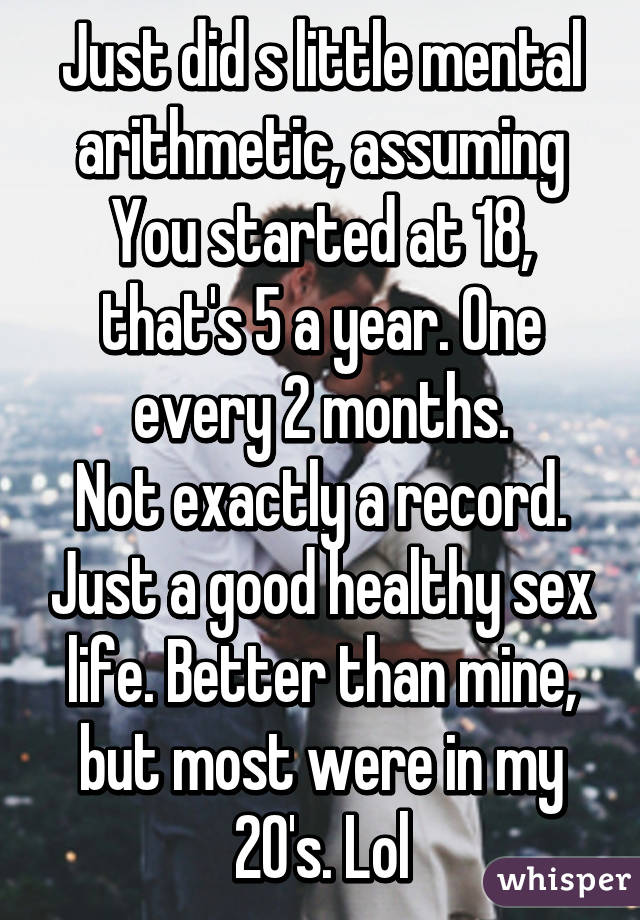 Just did s little mental arithmetic, assuming
You started at 18, that's 5 a year. One every 2 months.
Not exactly a record. Just a good healthy sex life. Better than mine, but most were in my 20's. Lol