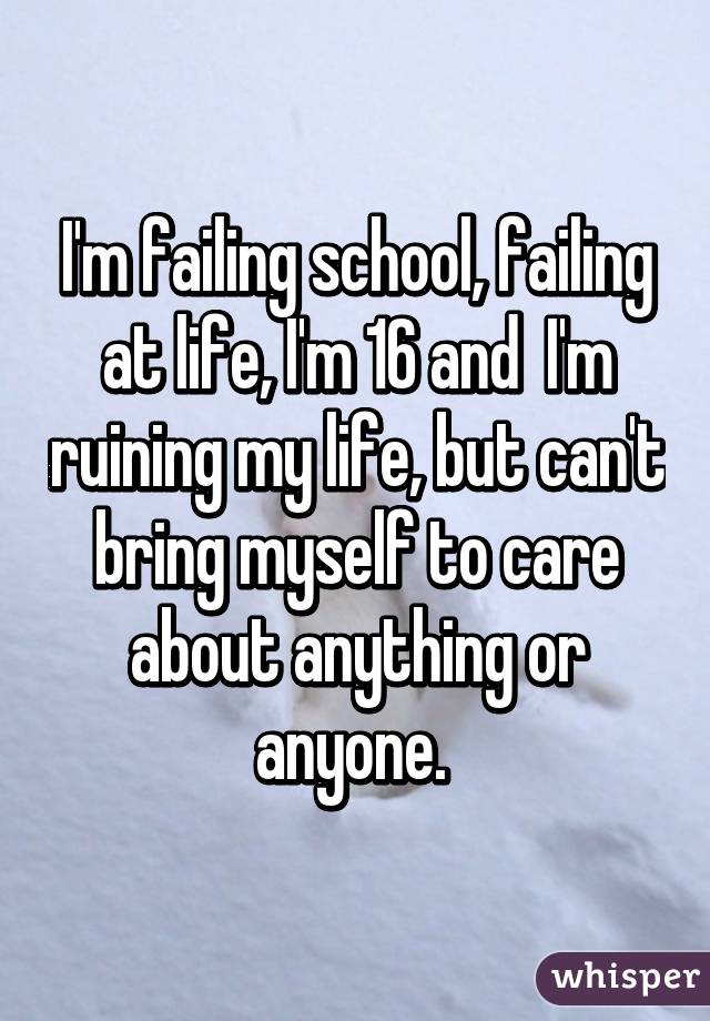 I'm failing school, failing at life, I'm 16 and  I'm ruining my life, but can't bring myself to care about anything or anyone. 