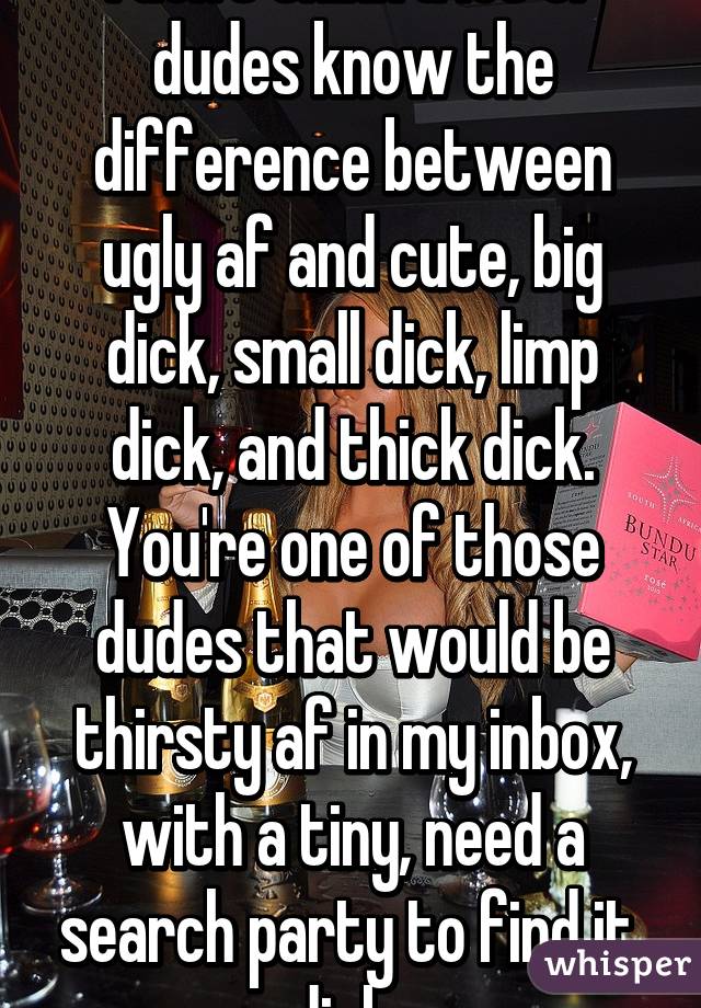 I don't think a lot of dudes know the difference between ugly af and cute, big dick, small dick, limp dick, and thick dick. You're one of those dudes that would be thirsty af in my inbox, with a tiny, need a search party to find it, dick. 