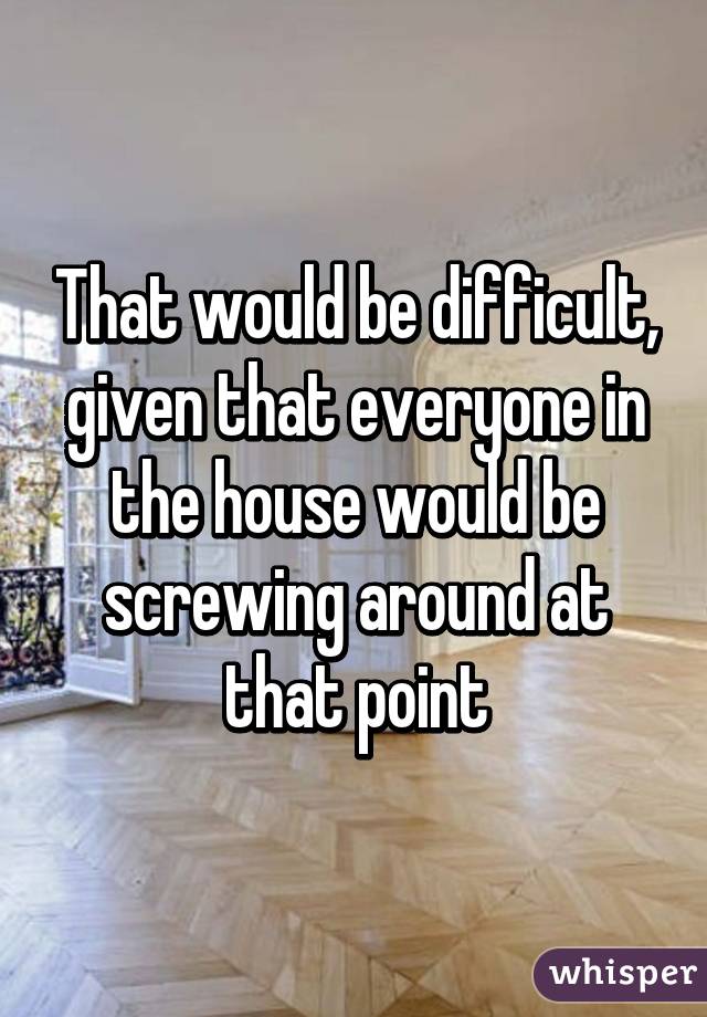 That would be difficult, given that everyone in the house would be screwing around at that point