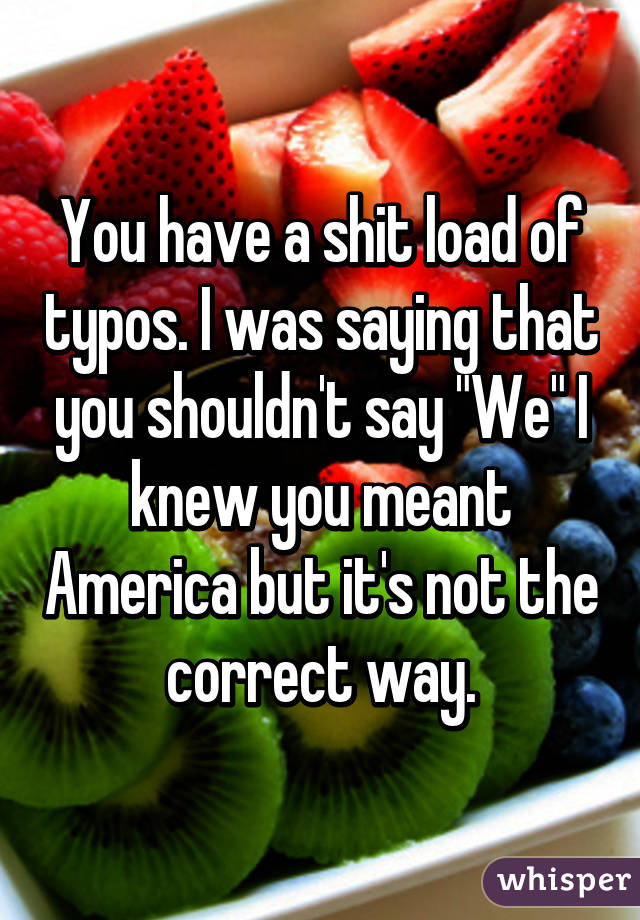 You have a shit load of typos. I was saying that you shouldn't say "We" I knew you meant America but it's not the correct way.