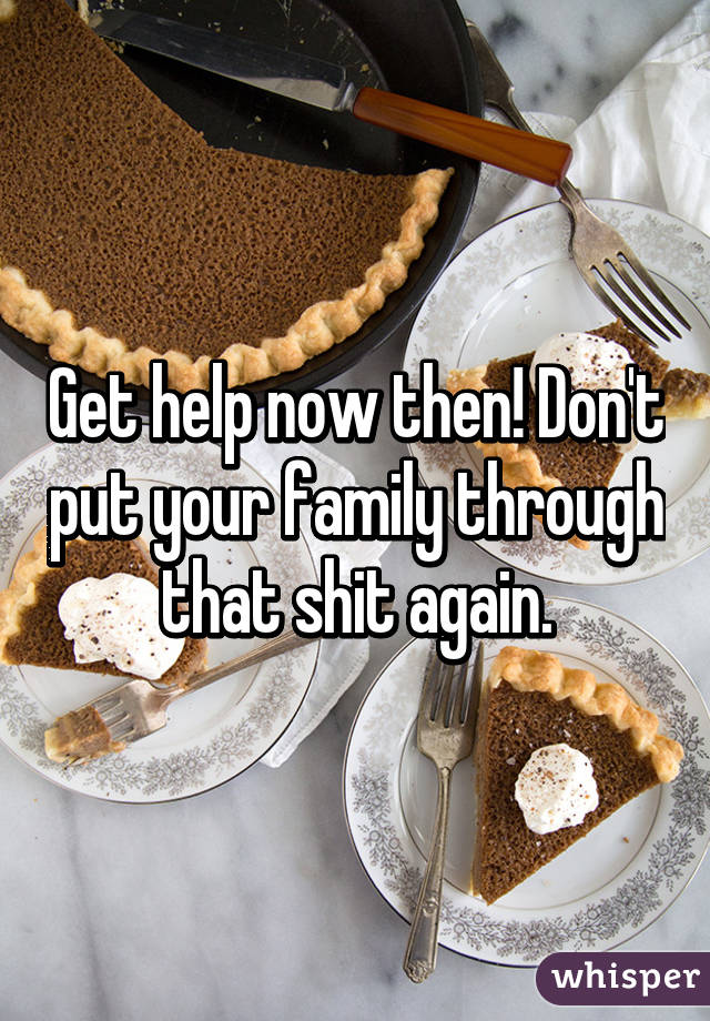 Get help now then! Don't put your family through that shit again.