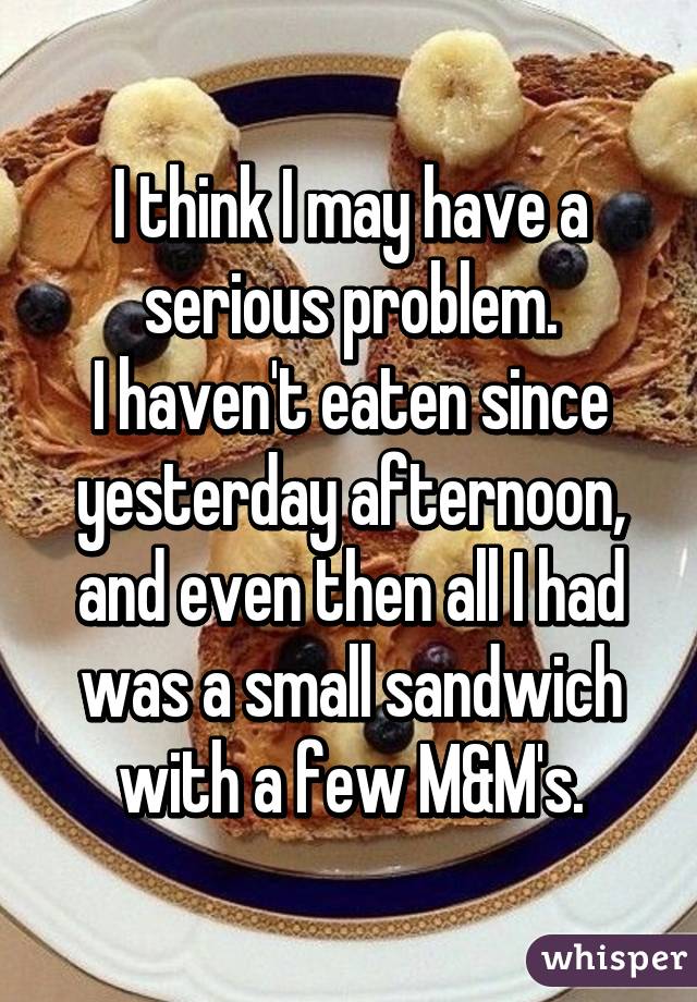 I think I may have a serious problem.
I haven't eaten since yesterday afternoon, and even then all I had was a small sandwich with a few M&M's.