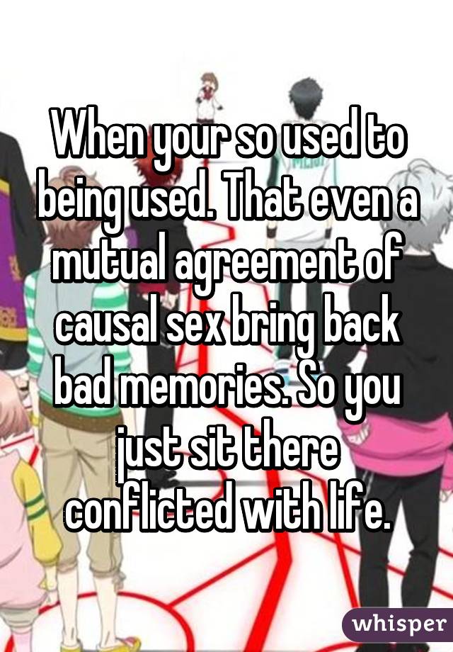 When your so used to being used. That even a mutual agreement of causal sex bring back bad memories. So you just sit there conflicted with life.