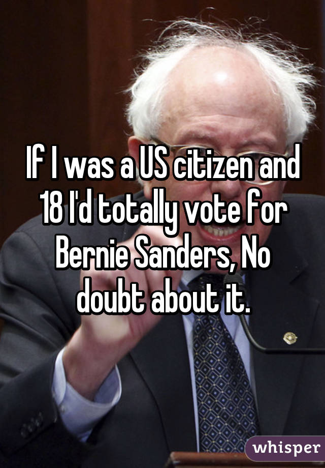 If I was a US citizen and 18 I'd totally vote for Bernie Sanders, No doubt about it.
