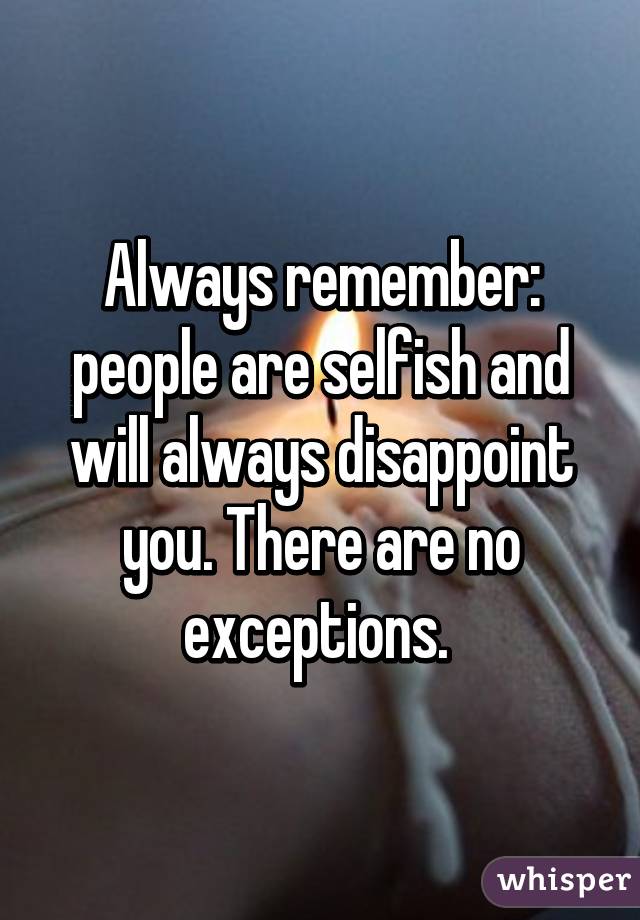 Always remember: people are selfish and will always disappoint you. There are no exceptions. 