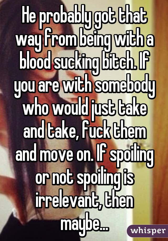 He probably got that way from being with a blood sucking bitch. If you are with somebody who would just take and take, fuck them and move on. If spoiling or not spoiling is irrelevant, then maybe...