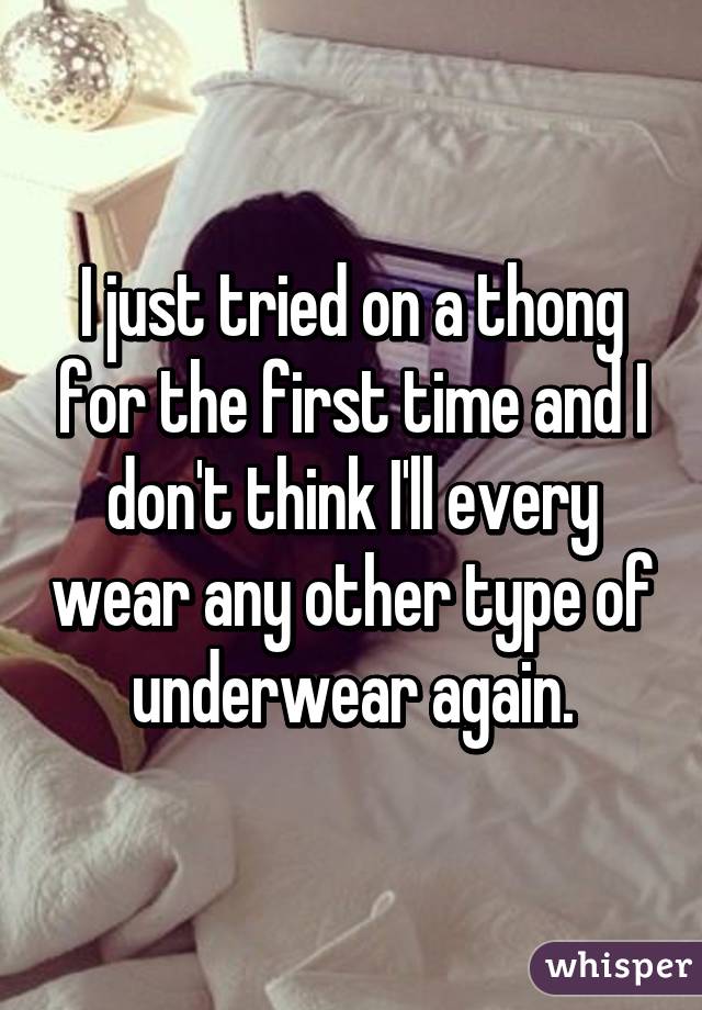 I just tried on a thong for the first time and I don't think I'll every wear any other type of underwear again.