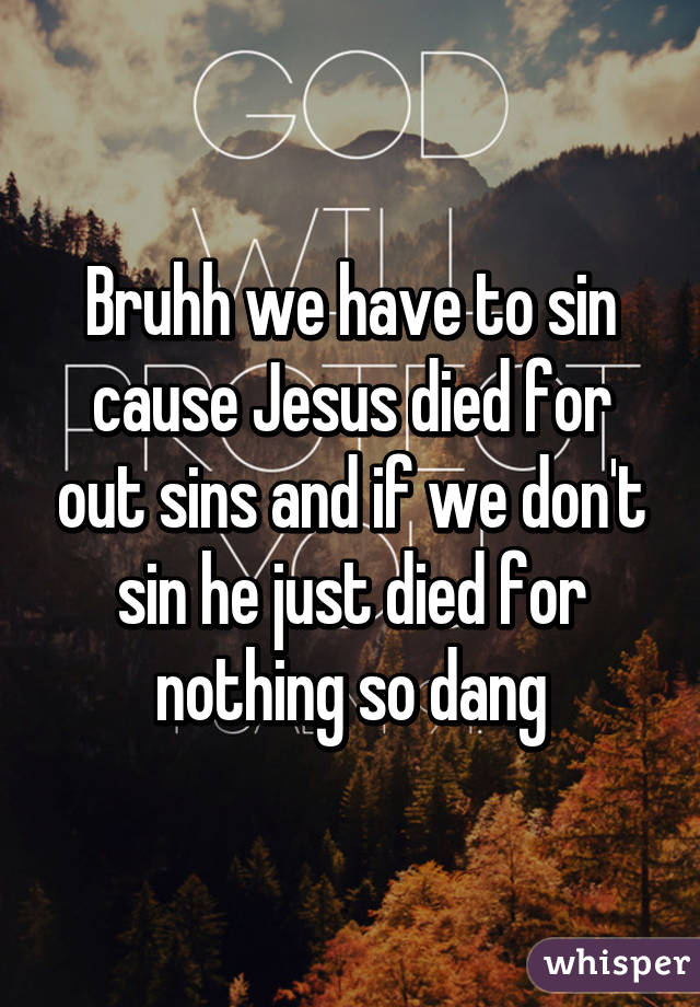 Bruhh we have to sin cause Jesus died for out sins and if we don't sin he just died for nothing so dang