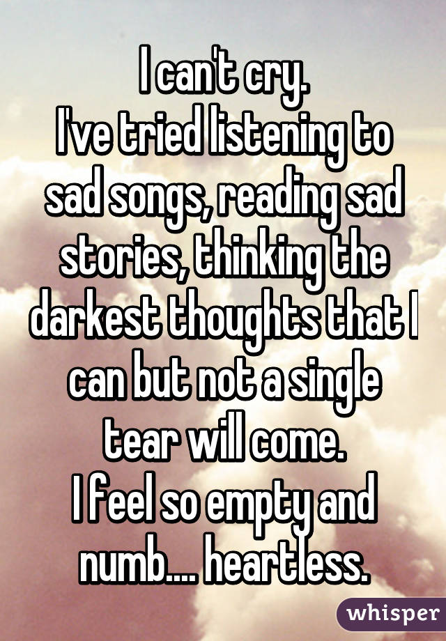 I can't cry.
I've tried listening to sad songs, reading sad stories, thinking the darkest thoughts that I can but not a single tear will come.
I feel so empty and numb.... heartless.