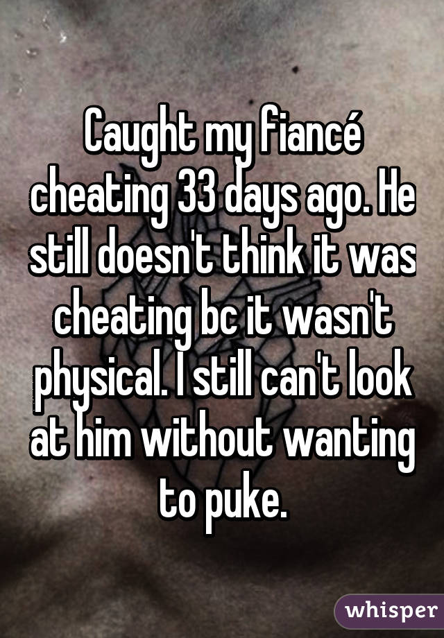 Caught my fiancé cheating 33 days ago. He still doesn't think it was cheating bc it wasn't physical. I still can't look at him without wanting to puke.