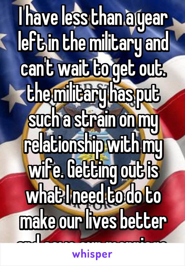 I have less than a year left in the military and can't wait to get out. the military has put such a strain on my relationship with my wife. Getting out is what I need to do to make our lives better and save our marriage.