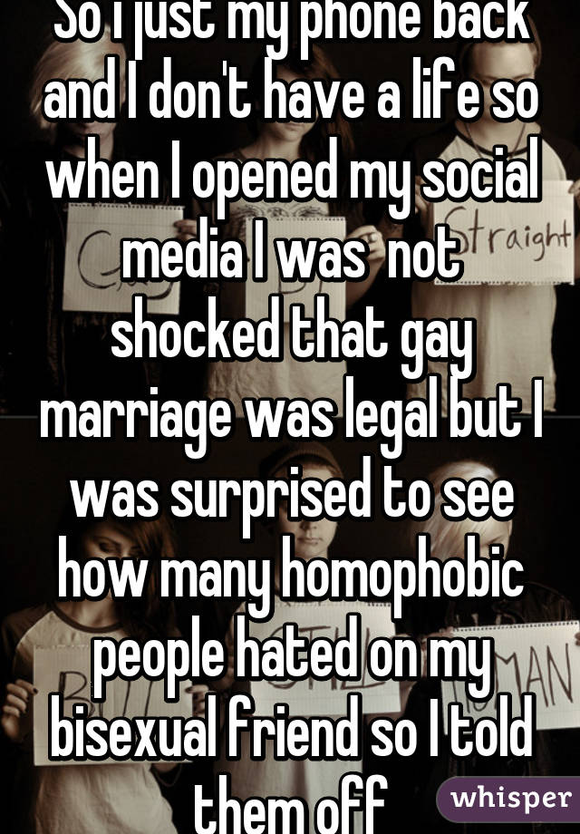 So i just my phone back and I don't have a life so when I opened my social media I was  not shocked that gay marriage was legal but I was surprised to see how many homophobic people hated on my bisexual friend so I told them off