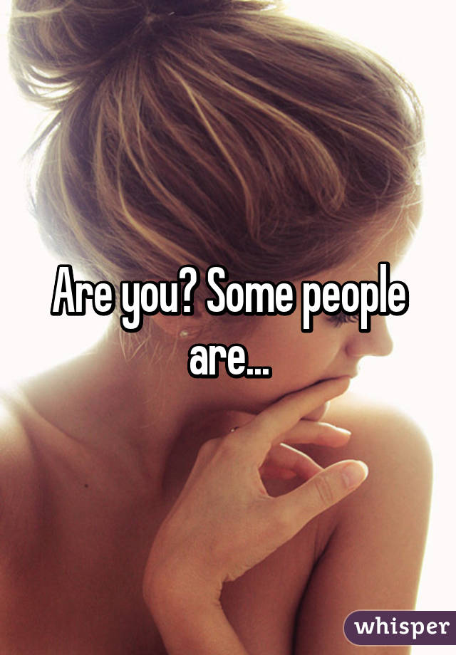 Are you? Some people are...