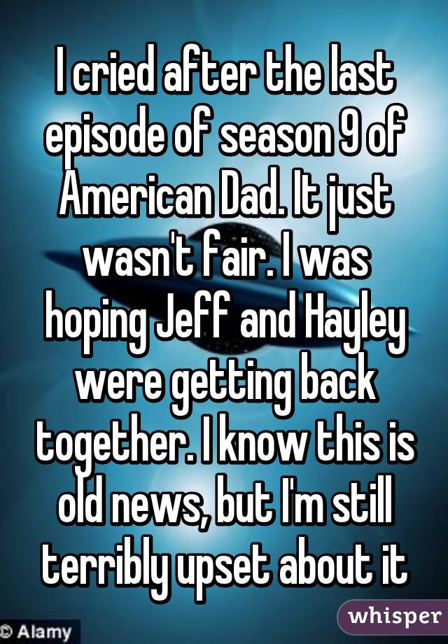 I cried after the last episode of season 9 of American Dad. It just wasn't fair. I was hoping Jeff and Hayley were getting back together. I know this is old news, but I'm still terribly upset about it