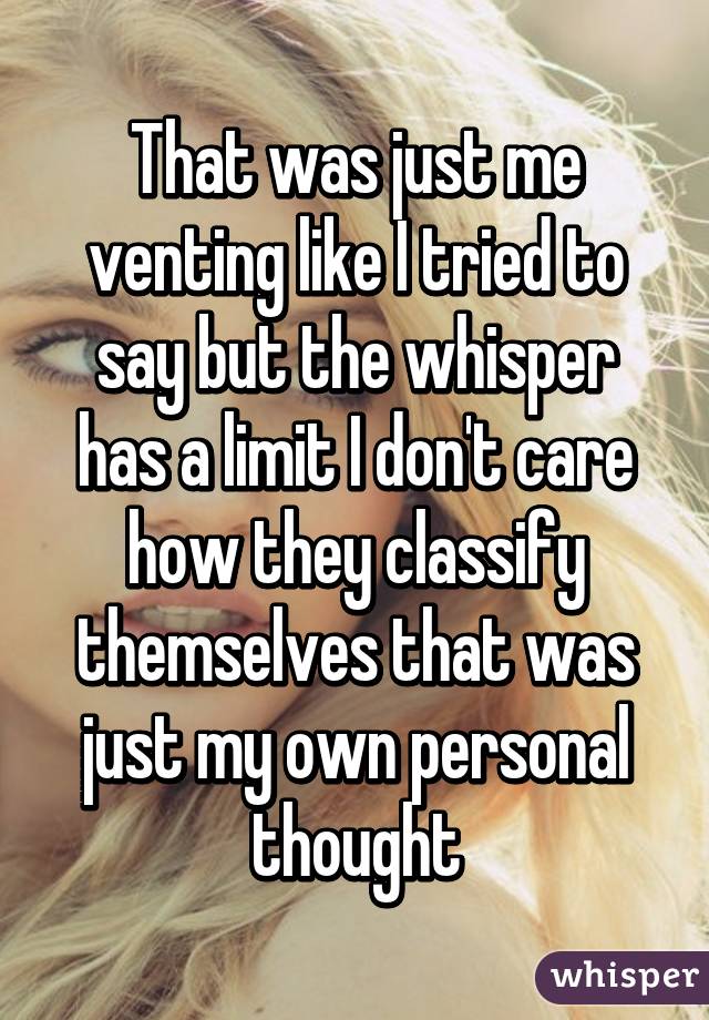 That was just me venting like I tried to say but the whisper has a limit I don't care how they classify themselves that was just my own personal thought