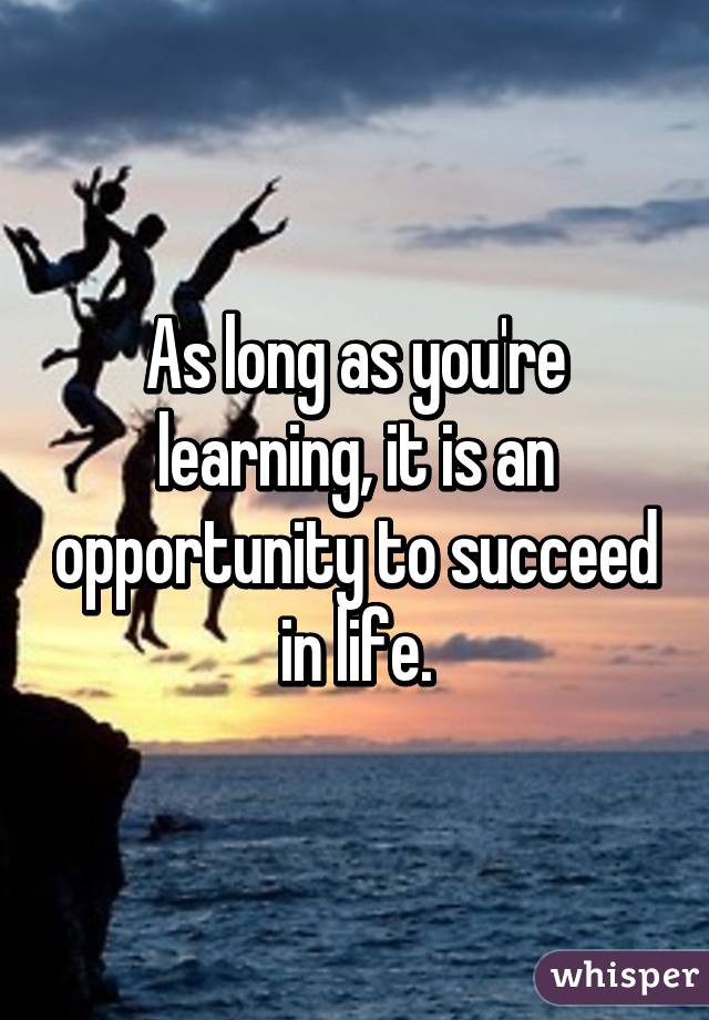 As long as you're learning, it is an opportunity to succeed in life.