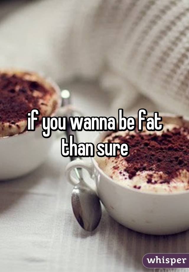 if you wanna be fat than sure