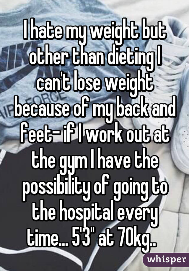 I hate my weight but other than dieting I can't lose weight because of my back and feet- if I work out at the gym I have the possibility of going to the hospital every time... 5'3" at 70kg..  