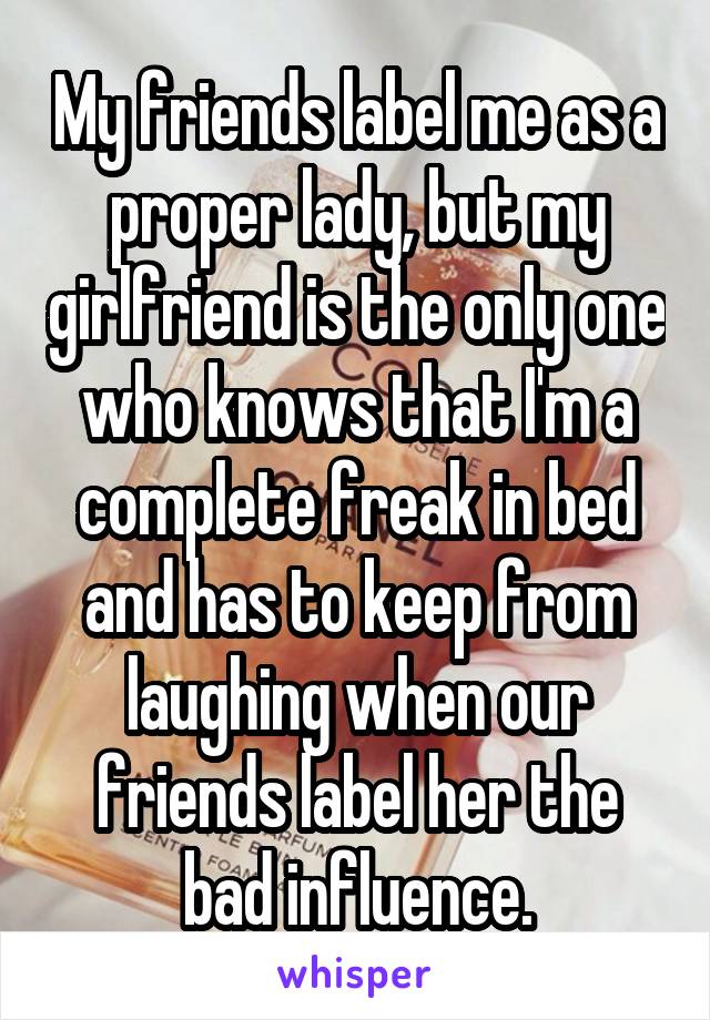 My friends label me as a proper lady, but my girlfriend is the only one who knows that I'm a complete freak in bed and has to keep from laughing when our friends label her the bad influence.