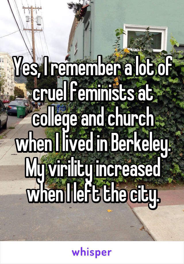 Yes, I remember a lot of cruel feminists at college and church when I lived in Berkeley. My virility increased when I left the city.